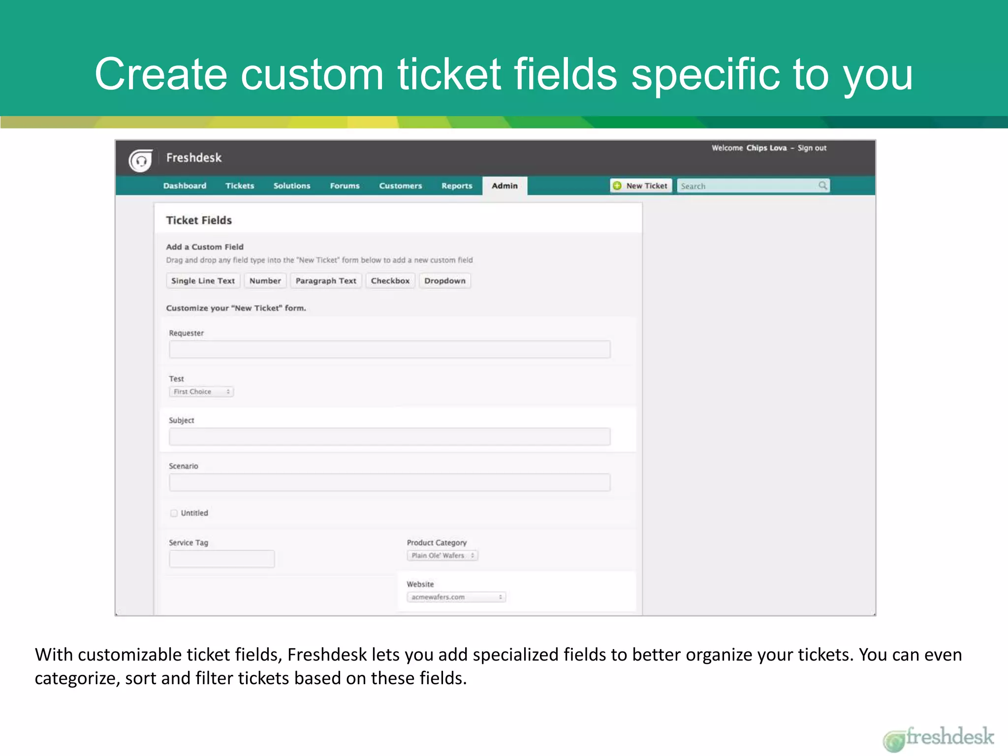 Create custom ticket fields specific to you
With customizable ticket fields, Freshdesk lets you add specialized fields to better organize your tickets. You can even
categorize, sort and filter tickets based on these fields.
 