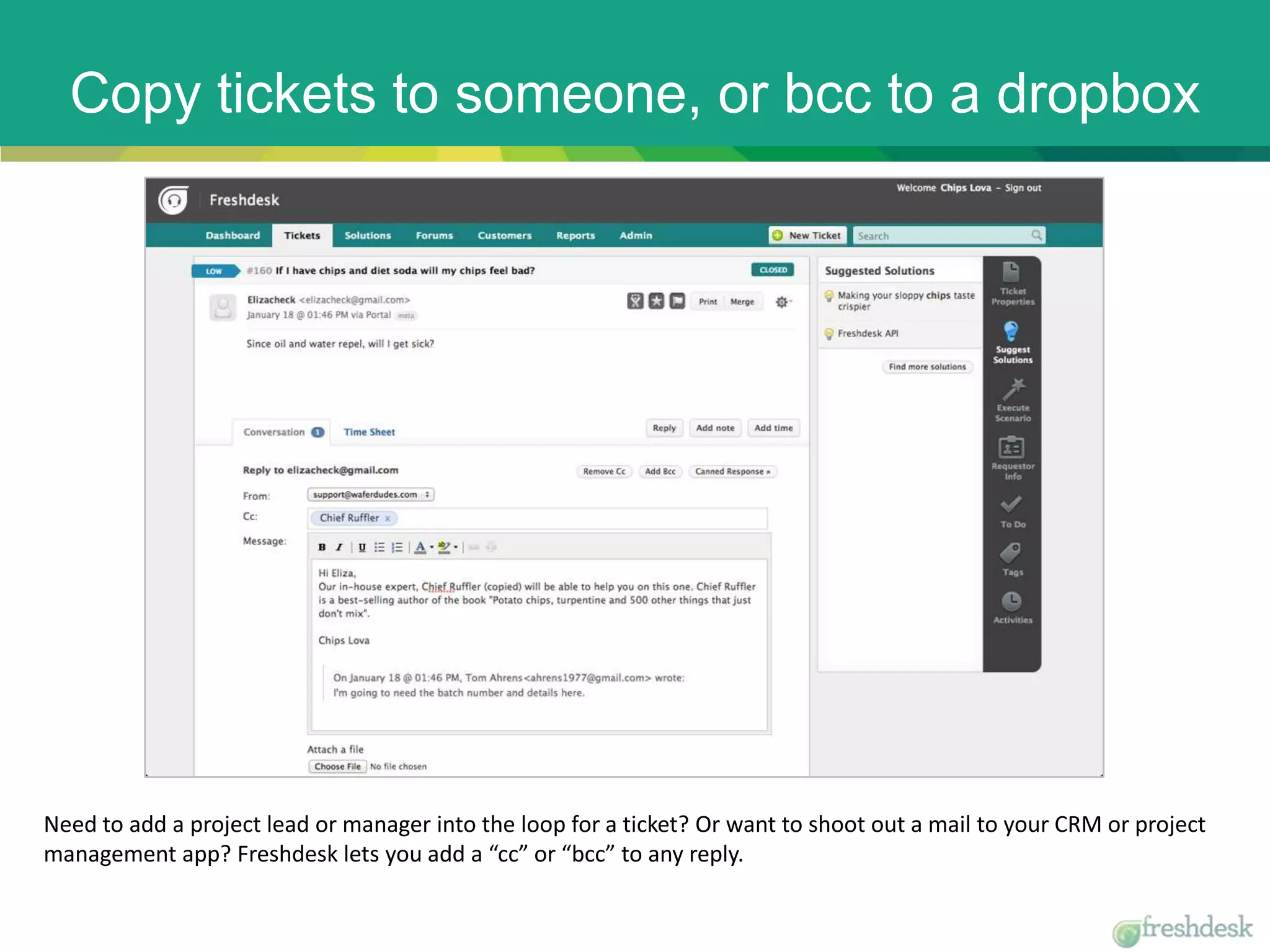 Copy tickets to someone, or bcc to a dropbox
Need to add a project lead or manager into the loop for a ticket? Or want to shoot out a mail to your CRM or project
management app? Freshdesk lets you add a “cc” or “bcc” to any reply.
 