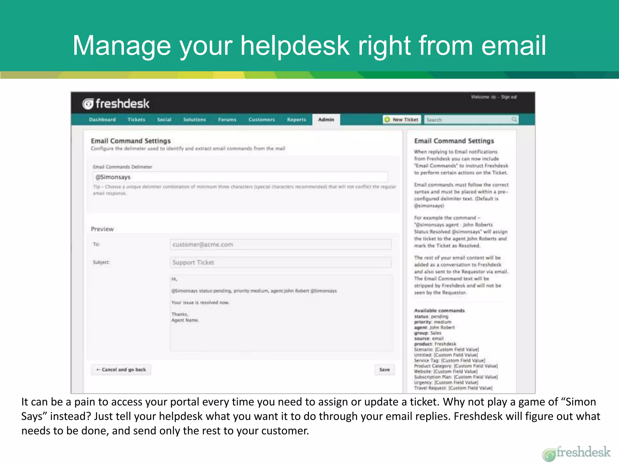 Manage your helpdesk right from email
It can be a pain to access your portal every time you need to assign or update a ticket. Why not play a game of “Simon
Says” instead? Just tell your helpdesk what you want it to do through your email replies. Freshdesk will figure out what
needs to be done, and send only the rest to your customer.
 