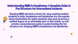 Understanding MBBS in Kazakhstan: A Complete Guide to
Fee Structure for International students
Studying MBBS abroad is a dream for many aspiring medical
students in India. Kazakhstan and Uzbekistan are two popular
study destinations for Indian students who want to pursue a
medical degree at an affordable cost. In this article, we will
provide a comprehensive guide to understanding the fee
structure for studying MBBS in Kazakhstan and Uzbekistan.
 