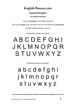 English Banana.com
                            Essential English
                             The English Alphabet

                 There are 26 letters in the English alphabet.

There are 5 vowels: A, E, I, O and U. The rest of the letters are consonants.

                      Practise reading the letters out loud:


                       Capital letters (upper case letters):




 ABCDEFGHI
 JKLMNOPQR
  STUVWXYZ
                        Small letters (lower case letters):




          abcdefghi
          jklmnopqr
           stuvwxyz
For more fun worksheets, games and quizzes log onto www.englishbanana.com now!


big grammar book  English Banana 2003                                  1.
 