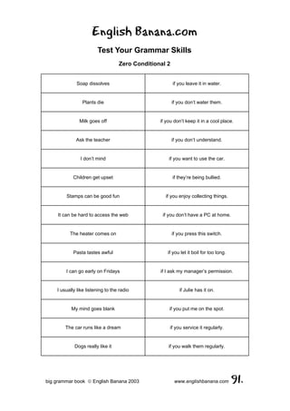 English Banana.com
                        Test Your Grammar Skills
                                   Zero Conditional 2


              Soap dissolves                            if you leave it in water.


                Plants die                              if you don’t water them.


               Milk goes off                     if you don’t keep it in a cool place.


             Ask the teacher                            if you don’t understand.


               I don’t mind                          if you want to use the car.


            Children get upset                          if they’re being bullied.


        Stamps can be good fun                     if you enjoy collecting things.


    It can be hard to access the web              if you don’t have a PC at home.


          The heater comes on                           if you press this switch.


            Pasta tastes awful                      if you let it boil for too long.


        I can go early on Fridays                if I ask my manager’s permission.


    I usually like listening to the radio                  if Julie has it on.


           My mind goes blank                        if you put me on the spot.


        The car runs like a dream                    if you service it regularly.


            Dogs really like it                      if you walk them regularly.




big grammar book  English Banana 2003                   www.englishbanana.com         91.
 