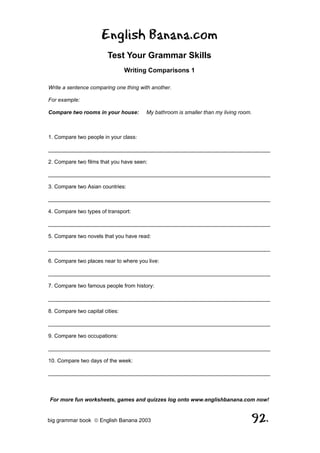 English Banana.com
                         Test Your Grammar Skills
                                 Writing Comparisons 1

Write a sentence comparing one thing with another.

For example:

Compare two rooms in your house:       My bathroom is smaller than my living room.



1. Compare two people in your class:

__________________________________________________________________________

2. Compare two films that you have seen:

__________________________________________________________________________

3. Compare two Asian countries:

__________________________________________________________________________

4. Compare two types of transport:

__________________________________________________________________________

5. Compare two novels that you have read:

__________________________________________________________________________

6. Compare two places near to where you live:

__________________________________________________________________________

7. Compare two famous people from history:

__________________________________________________________________________

8. Compare two capital cities:

__________________________________________________________________________

9. Compare two occupations:

__________________________________________________________________________

10. Compare two days of the week:

__________________________________________________________________________



For more fun worksheets, games and quizzes log onto www.englishbanana.com now!


big grammar book  English Banana 2003                                               92.
 