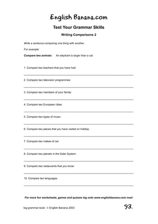 English Banana.com
                        Test Your Grammar Skills
                                 Writing Comparisons 2

Write a sentence comparing one thing with another.

For example:

Compare two animals:      An elephant is larger than a cat.



1. Compare two teachers that you have had:

__________________________________________________________________________

2. Compare two television programmes:

__________________________________________________________________________

3. Compare two members of your family:

__________________________________________________________________________

4. Compare two European cities:

__________________________________________________________________________

5. Compare two types of music:

__________________________________________________________________________

6. Compare two places that you have visited on holiday:

__________________________________________________________________________

7. Compare two makes of car:

__________________________________________________________________________

8. Compare two planets in the Solar System:

__________________________________________________________________________

9. Compare two restaurants that you know:

__________________________________________________________________________

10. Compare two languages:

__________________________________________________________________________



For more fun worksheets, games and quizzes log onto www.englishbanana.com now!


big grammar book  English Banana 2003                                 93.
 