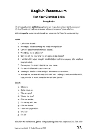 English Banana.com
                              Test Your Grammar Skills
                                        Being Polite

We are usually more polite to people who we respect or who we don’t know well.
We tend to use more direct language with our friends and close relatives.

Match the polite sentence with the direct sentence that has the same meaning:


Polite:

   1. Can I have a cake?
   2. Would you be able to keep the noise down please?
   3. Can you pass me the lemonade please?
   4. Would you like to sit down?
   5. Can you tell me how long you are going to be please?
   6. I wondered if I would possibly be able to borrow the newspaper after you have
          finished with it.
   7. Excuse me. I’m afraid I don’t know your name.
   8. I’m sorry but I’ve got to go home now.
   9. Would you mind if I came with you and Diane to the cinema?
   10. Excuse me. I’m ever so sorry to bother you. I hope you don’t mind but would
          it be possible at all for you to tell me the time please?

Direct:

   a) Sit down.
   b) Get a move on.
   c) Who are you?
   d) What’s the time?
   e) Give me a cake.
   f)     I’m coming with you.
   g) Give me a drink.
   h) I want the paper now!
   i)     Shut up!
   j)     I’m off.


For more fun worksheets, games and quizzes log onto www.englishbanana.com now!


big grammar book  English Banana 2003                                     97.
 