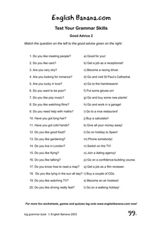 English Banana.com
                       Test Your Grammar Skills
                                    Good Advice 2

Match the question on the left to the good advice given on the right:


   1. Do you like meeting people?           a) Good for you!

   2. Do you like cars?                     b) Get a job as a receptionist!

   3. Are you very shy?                     c) Become a racing driver.

   4. Are you looking for romance?          d) Go and visit St Paul’s Cathedral.

   5. Are you lucky in love?                e) Go to the hairdressers!

   6. Do you want to be poor?               f) Put some gloves on!

   7. Do you like pop music?                g) Go and buy some new plants!

   8. Do you like watching films?           h) Go and work in a garage!

   9. Do you need help with maths?          i) Go to a nice restaurant!

   10. Have you got long hair?              j) Buy a calculator!

   11. Have you got cold hands?             k) Give all your money away!

   12. Do you like good food?               l) Go on holiday to Spain!

   13. Do you like gardening?               m) Phone somebody!

   14. Do you live in London?               n) Switch on the TV!

   15. Do you like flying?                  o) Join a dating agency!

   16. Do you like talking?                 p) Go on a confidence-building course.

   17. Do you know how to read a map?       q) Get a job as a film reviewer.

   18. Do you like lying in the sun all day? r) Buy a couple of CDs.

   19. Do you like watching TV?             s) Become an air hostess!

   20. Do you like driving really fast?     t) Go on a walking holiday!




For more fun worksheets, games and quizzes log onto www.englishbanana.com now!


big grammar book  English Banana 2003                                         99.
 