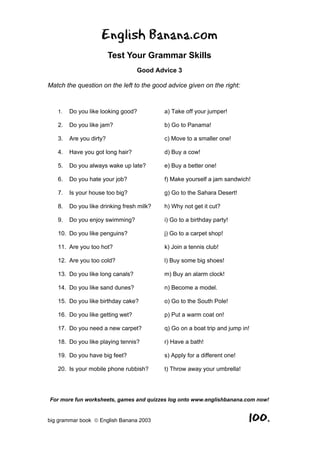 English Banana.com
                         Test Your Grammar Skills
                                  Good Advice 3

Match the question on the left to the good advice given on the right:



   1.   Do you like looking good?          a) Take off your jumper!

   2.   Do you like jam?                   b) Go to Panama!

   3.   Are you dirty?                     c) Move to a smaller one!

   4.   Have you got long hair?            d) Buy a cow!

   5.   Do you always wake up late?        e) Buy a better one!

   6.   Do you hate your job?              f) Make yourself a jam sandwich!

   7.   Is your house too big?             g) Go to the Sahara Desert!

   8.   Do you like drinking fresh milk?   h) Why not get it cut?

   9.   Do you enjoy swimming?             i) Go to a birthday party!

   10. Do you like penguins?               j) Go to a carpet shop!

   11. Are you too hot?                    k) Join a tennis club!

   12. Are you too cold?                   l) Buy some big shoes!

   13. Do you like long canals?            m) Buy an alarm clock!

   14. Do you like sand dunes?             n) Become a model.

   15. Do you like birthday cake?          o) Go to the South Pole!

   16. Do you like getting wet?            p) Put a warm coat on!

   17. Do you need a new carpet?           q) Go on a boat trip and jump in!

   18. Do you like playing tennis?         r) Have a bath!

   19. Do you have big feet?               s) Apply for a different one!

   20. Is your mobile phone rubbish?       t) Throw away your umbrella!




For more fun worksheets, games and quizzes log onto www.englishbanana.com now!


big grammar book  English Banana 2003                                     100.
 