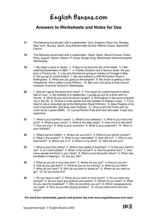 English Banana.com
         Answers to Worksheets and Notes for Use


17     The following should start with a capital letter: John, England, Pizza Hut, Monday,
       New York, January, Sarah, King Edward High School, Atlantic Ocean, December,
       French.

18     The following should start with a capital letter: Claire, Spain, Mount Everest, Indian,
       Paris, August, Steven, Doctor I P Jones, Burger King, Manchester General Hospital,
       Wednesday.

19     1. My sister’s name is Jackie. 2. Friday is my favourite day of the week. 3. I like
       watching Eastenders on BBC 1. 4. Charles Dickens was a famous writer. He was
       born in Portsmouth. 5. Lisa and Chantal are going on holiday to Portugal in May.
       6. Did you go to school today? 7. My new address is 248 Normanton Road in
       Nottingham. 8. When are you going to the hospital? 9. My doctor is getting a new
       receptionist. She’s called Louise Robson. 10. Ben and I are going to look around
       Leicester Grammar School on Wednesday.

20     1. How do I get to the library from here? 2. The coach for London leaves in about
       half an hour. 3. My birthday is in September. I usually go out for a drink with my
       friends. 4. What do you want for dinner tonight? 5. Birmingham is the second largest
       city in the UK. 6. I’ll have a Coke please and two packets of Walkers crisps. 7. If you
       need to see a consultant go to the Derbyshire Royal Infirmary. 8. Mary Poppins is my
       mum’s favourite film. She likes Julie Andrews. 9. I drive a red Fiat Punto and my
       uncle drives a green BMW. 10. I joined Morton Park Golf Club last week. It was very
       expensive.

21     1. What is your brother’s name? 2. What is your address? 3. What is your favourite
       food? 4. What is your name? 5. What is the date today? 6. How much is that shirt?
       7. How are you? 8. What is your surname? 9. What is your postcode? 10. When is
       your birthday?

22     1. Where are the toilets? 2. Where are you from? 3. What is your phone number?
       4. What is the answer? 5. What is your nationality? 6. How old is it? 7. Who is your
       best friend? 8. Which one is it? 9. Where is my shirt? 10. How old are you?

23     1. What is your first name? 2. What is the capital of Australia? 3. Is that your friend’s
       car? 4. Is it cold outside? 5. When is the concert? 6. Are his parents nice? 7. How
       many people are there in your class? 8. What is your favourite colour? 9. When was
       the Battle of Hastings? 10. Are you OK?

24     1. What do you do in your free time? 2. Where do you live? 3. How do you do?
       4. How do you get there? 5. What do you do for a living? 6. What do you think?
       7. What do you want? 8. Who do you want to speak to? 9. Where do you want to
       go? 10. Do you know him?

25     1. Do you have to ask? 2. When do you want to have lunch? 3. Do you have any
       stamps? 4. Do you have any brothers and sisters? 5. Where do you work? 6. What
       do you want for breakfast? 7. Who do you think you are? 8. Which newspapers do
       you read? 9. Why do you like playing snooker? 10. Do you want some fish and
       chips?

For more fun worksheets, games and quizzes log onto www.englishbanana.com now!


big grammar book  English Banana 2003                                                103.
 