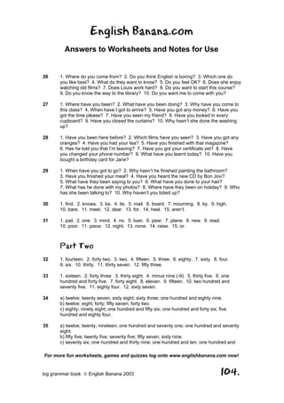 English Banana.com
         Answers to Worksheets and Notes for Use


26     1. Where do you come from? 2. Do you think English is boring? 3. Which one do
       you like best? 4. What do they want to know? 5. Do you feel OK? 6. Does she enjoy
       watching old films? 7. Does Louis work hard? 8. Do you want to start this course?
       9. Do you know the way to the library? 10. Do you want me to come with you?

27     1. Where have you been? 2. What have you been doing? 3. Why have you come to
       this class? 4. When have I got to arrive? 5. Have you got any money? 6. Have you
       got the time please? 7. Have you seen my friend? 8. Have you looked in every
       cupboard? 9. Have you closed the curtains? 10. Why hasn’t she done the washing
       up?

28     1. Have you been here before? 2. Which films have you seen? 3. Have you got any
       oranges? 4. Have you had your tea? 5. Have you finished with that magazine?
       6. Has he told you that I’m leaving? 7. Have you got your certificate yet? 8. Have
       you changed your phone number? 9. What have you learnt today? 10. Have you
       bought a birthday card for Jane?

29     1. When have you got to go? 2. Why hasn’t he finished painting the bathroom?
       3. Have you finished your meal? 4. Have you heard the new CD by Bon Jovi?
       5. What have they been saying to you? 6. What have you done to your hair?
       7. What has he done with my photos? 8. Where have they been on holiday? 9. Who
       has she been talking to? 10. Why haven’t you tidied up?

30     1. find. 2. knows. 3. be. 4. its. 5. mail. 6. board. 7. mourning. 8. by. 9. high.
       10. bare. 11. meet. 12. dear. 13. for. 14. heel. 15. aren’t.

31     1. pail. 2. one. 3. mind. 4. no. 5. loan. 6. pear. 7. plane. 8. new. 9. read.
       10. poor. 11. piece. 12. night. 13. none. 14. raise. 15. or.



       Part Two
32     1. fourteen. 2. forty two. 3. two. 4. fifteen. 5. three. 6. eighty. 7. sixty. 8. four.
       9. six. 10. thirty. 11. thirty seven. 12. fifty three.

33     1. sixteen. 2. forty three. 3. thirty eight. 4. minus nine (-9). 5. thirty five. 6. one
       hundred and forty five. 7. forty eight. 8. eleven. 9. fifteen. 10. two hundred and
       seventy five. 11. eighty four. 12. sixty seven.

34     a) twelve; twenty seven; sixty eight; sixty three; one hundred and eighty nine.
       b) twelve; eight; forty; fifty seven; forty two.
       c) eighty; ninety eight; one hundred and fifty six; one hundred and forty six; five
       hundred and eighty four.

35     a) twelve; twenty; nineteen; one hundred and seventy one; one hundred and seventy
       eight.
       b) fifty five; twenty five; seventy five; fifty seven; sixty nine.
       c) seventy six; one hundred and thirty nine; one hundred and ten; one hundred and

For more fun worksheets, games and quizzes log onto www.englishbanana.com now!


big grammar book  English Banana 2003                                                   104.
 