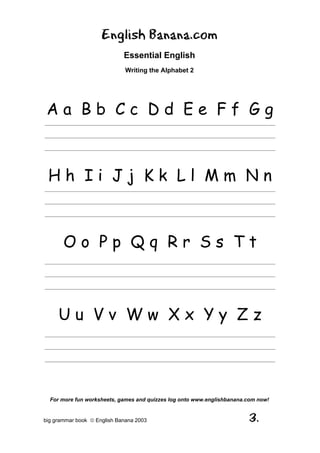 English Banana.com
                             Essential English
                              Writing the Alphabet 2




 Aa Bb Cc Dd Ee Ff Gg
_____________________________________________________________________________________

_____________________________________________________________________________________

_____________________________________________________________________________________




 Hh Ii Jj Kk Ll Mm Nn
_____________________________________________________________________________________

_____________________________________________________________________________________

_____________________________________________________________________________________




       Oo Pp Qq Rr Ss Tt
_____________________________________________________________________________________

_____________________________________________________________________________________

_____________________________________________________________________________________




     Uu Vv Ww Xx Yy Zz
_____________________________________________________________________________________

_____________________________________________________________________________________

_____________________________________________________________________________________




  For more fun worksheets, games and quizzes log onto www.englishbanana.com now!


big grammar book  English Banana 2003                                     3.
 