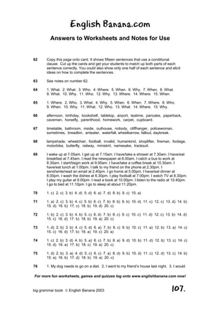 English Banana.com
         Answers to Worksheets and Notes for Use


62     Copy this page onto card. It shows fifteen sentences that use a conditional
       clause. Cut up the cards and get your students to match up both parts of each
       sentence correctly. You could also show only one half of each sentence and elicit
       ideas on how to complete the sentences.

63     See notes on number 62.

64     1. What. 2. What. 3. Who. 4. Where. 5. When. 6. Why. 7. When. 8. What.
       9. What. 10. Why. 11. Who. 12. Why. 13. Where. 14. Where. 15. When.

65     1. Where. 2. Who. 3. What. 4. Why. 5. When. 6. When. 7. Where. 8. Who.
       9. When. 10. Why. 11. What. 12. Who. 13. What. 14. Where. 15. Why.

66     afternoon, birthday, bookshelf, tabletop, airport, teatime, pancake, paperback,
       caveman, horsefly, parenthood, homework, carpet, cupboard.

67     timetable, bathroom, inside, outhouse, nobody, cliffhanger, policewoman,
       sometimes, breadbin, anteater, waterfall, wheelbarrow, fallout, daybreak.

68     lampshade, wheelchair, football, invalid, humankind, shoplifter, fireman, footage,
       motorbike, butterfly, railway, miniskirt, namesake, tracksuit.

69     I wake up at 7.05am. I get up at 7.15am. I have/take a shower at 7.30am. I have/eat
       breakfast at 7.45am. I read the newspaper at 8.00am. I catch a bus to work at
       8.30am. I start/begin work at 9.00am. I have/take a coffee break at 10.30am. I
       have/eat lunch at 1.00pm. I talk to my friend on the phone at 2.30pm. I
       send/write/read an email at 2.40pm. I go home at 5.00pm. I have/eat dinner at
       6.00pm. I wash the dishes at 6.30pm. I play football at 7.00pm. I watch TV at 8.30pm.
       I play my guitar at 9.00pm. I read a book at 10.00pm. I listen to the radio at 10.40pm.
       I go to bed at 11.10pm. I go to sleep at about 11.20pm.

70     1. c) 2. c) 3. b) 4. d) 5. d) 6. a) 7. d) 8. b) 9. c) 10. a)

71     1. a) 2. c) 3. b) 4. c) 5. b) 6. c) 7. b) 8. b) 9. b) 10. d) 11. c) 12. c) 13. d) 14. b)
       15. d) 16. b) 17. c) 18. b) 19. d) 20. c)

72     1. b) 2. c) 3. b) 4. b) 5. c) 6. d) 7. b) 8. c) 9. c) 10. c) 11. d) 12. c) 13. b) 14. d)
       15. c) 16. d) 17. b) 18. b) 19. a) 20. c)

73     1. d) 2. b) 3. b) 4. c) 5. d) 6. a) 7. b) 8. c) 9. b) 10. c) 11. a) 12. b) 13. a) 14. c)
       15. c) 16. d) 17. b) 18. a) 19. c) 20. a)

74     1. c) 2. b) 3. d) 4. b) 5. a) 6. c) 7. b) 8. a) 9. d) 10. b) 11. d) 12. b) 13. c) 14. c)
       15. d) 16. a) 17. b) 18. c) 19. a) 20. c)

75     1. d) 2. b) 3. a) 4. d) 5. c) 6. c) 7. a) 8. d) 9. b) 10. d) 11. c) 12. d) 13. c) 14. b)
       15. a) 16. b) 17. d) 18. b) 19. a) 20. c)

76     1. My dog needs to go on a diet. 2. I went to my friend’s house last night. 3. I would

For more fun worksheets, games and quizzes log onto www.englishbanana.com now!


big grammar book  English Banana 2003                                               107.
 