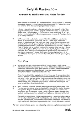 English Banana.com
         Answers to Worksheets and Notes for Use


       like to live near the seashore. 4. If I had some money I would buy a car. 5. It was my
       birthday last Saturday. 6. I live in a three-bedroomed house. 7. I need to buy some
       new curtains. 8. On Monday I am going on holiday to Spain.

77     1. I need a stamp for my letter. 2. Can you tell me the time please? 3. I don’t like
       spaghetti but I like pizza. Or: I like spaghetti but I don’t like pizza. 4. My favourite
       book is Oliver Twist by Dickens. 5. On Sunday my sister came to see us. 6. I felt
       tired so I went to bed early. 7. Everybody else was at the party. 8. Would you like to
       go on holiday with them?

78     a) “To be, or not to be, that is the question.” Hamlet, Act 3 Scene 1, spoken by
       Hamlet. b) “If music be the food of love, play on.” Twelfth Night, Act 1 Scene 1,
       spoken by Duke Orsino. c) “That which hath made them drunk hath made me bold.”
       Macbeth, Act 2 Scene 2, spoken by Lady Macbeth. d) “What hempen homespuns
       have we swaggering here?” A Midsummer Night’s Dream, Act 3 Scene 1, spoken by
       Puck. e) “But yet thou art my flesh, my blood, my daughter.” King Lear, Act 2 Scene
       4, spoken by King Lear. f) “Thy husband is thy lord, thy life, thy keeper.” Taming of
       the Shrew, Act 5 Scene 2, spoken by Katherine. g) “Once more unto the breach,
       dear friends, once more.” Henry V, Act 3 Scene 1, spoken by King Henry. h) “A
       horse! A horse! My kingdom for a horse!” Richard III, Act 5 Scene 4, spoken by King
       Richard.



       Part Four
79 &   My name is Tim. I live in Nottingham, which is a city in the UK. I live in a small
81     detached house with my wife Jenny, and our two children, Lisa and James. I work at
       Debenhams in Nottingham, and I really enjoy my job. I am a sales manager for the
       sports clothing department. Debenhams is the largest department store in
       Nottingham and there are branches all over the UK.

       When I’m not at work I like to play tennis with my friend Joe. He is much better than
       me, but I still enjoy it. At the weekends I sometimes take my family to Manchester to
       visit Jenny’s mum. She lives at Pine View Nursing Home in a nice suburb of the city
       and has been there for about five years. She loves to see her grandchildren. James
       always tells her about what he is doing at school. James and Lisa both go to the
       same school, Mount Street Junior School.

80 &   Hello, I’m Jenny, Tim’s wife. We have been married for almost eleven years. I met
82     Tim when we were both at university. I studied Physics while Tim studied Business
       Management. We graduated from Cardiff University in 1989, and went to live in
       Birmingham. We got married in 1993 at Lincoln Cathedral. I took a one-year post-
       graduate teaching course, then got a job teaching Science at Lincoln High School.

       We moved to Nottingham in 1996 where Lisa was born. I remember that she was a
       very fat baby, but a happy one! My mum helped us with looking after the baby in the
       first year, before she had to go into the nursing home in Manchester. She wanted to
       move to a home in Manchester because that is where my two older sisters and their

For more fun worksheets, games and quizzes log onto www.englishbanana.com now!


big grammar book  English Banana 2003                                                108.
 