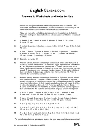 English Banana.com
         Answers to Worksheets and Notes for Use


       families live. We go to visit often - when I can get Tim to drive us up there! I don’t
       drive. I took some lessons when I was a student in Cardiff but I found driving on the
       roads quite frightening and gave up! Perhaps one day I will try again.

       About two years after we had Lisa, James was born. He was born at St. Patrick’s
       hospital in Nottingham. It seems like it was only last week. I can’t believe he’s already
       at school.

83     1. walked. 2. ate. 3. went. 4. heard. 5. watched. 6. came. 7. Did. 8. was.
       9. drank. 10. had.

84     1. cooked. 2. wanted. 3. laughed. 4. made. 5. left. 6. tried. 7. was. 8. Did. 9. had.
       10. went.

85     1. born. 2. worked. 3. joined. 4. married. 5. returned. 6. promoted. 7. departed.
       8. arrived. 9. landed. 10. hit. 11. stayed. 12. left. 13. crossed. 14. became.
       15. met. 16. saw. 17. murdered. 18. buried.

86 - 91 See notes on number 62.

92     Answers will vary. Here are some sample sentences: 1. Tina is taller than Abid. 2. I
       like Rocky II better than Rocky III. 3. India has a bigger population that South Korea.
       4. Cars are more expensive to run than bicycles. 5. Great Expectations is much
       better than Pride and Prejudice. 6. The park is further away from my house than the
       school. 7. Napoleon is more interesting than Lord Nelson. 8. It is colder in Helsinki
       than it is in Cairo. 9. Doctors get paid a lot more than mechanics. 10. Friday is
       nearer to the weekend than Monday!

93     Answers will vary. Here are some sample sentences: 1. My French teacher is taller
       than my Maths teacher. 2. I prefer Coronation Street to Eastenders. 3. My sister
       spends much longer in the bathroom than my dad. 4. I have been to Madrid, but I’ve
       never been to Barcelona. 5. Rock music is usually louder than folk music. 6. Wales
       is a far wetter place than Cornwall. 7. A Ferrari can go faster than my Corsa.
       8. Venus is closer to the sun than Pluto. 9. Ricardo’s Ristorante is more expensive
       than Clifford’s Café. 10. English is a more difficult language to learn than Spanish.

94     1. aloud. 2. genes. 3. farther. 4. tied. 5. piece. 6. sea. 7. whether. 8. ewe.
       9. poor, pore. 10. nun. 11. here. 12. flaw. 13. buy. 14. serial. 15. vain.

95     1. stare. 2. knead. 3. pair, pare. 4. where. 5. rode. 6. maid. 7. duel. 8. beach.
       9. aren’t. 10. feat. 11. four, fore. 12. lain. 13. idol. 14. grate. 15. base.

97     1. e) 2. i) 3. g) 4. a) 5. b) 6. h) 7. c) 8. j) 9. f) 10. d)

98     1. b) 2. h) 3. l) 4. g) 5. q) 6. a) 7. k) 8. e) 9. f) 10. j) 11. t) 12. n) 13. i) 14. c)
       15. m) 16. r) 17. p) 18. s) 19. d) 20. o)

99     1. b) 2. h) 3. p) 4. o) 5. a) 6. k) 7. r) 8. q) 9. j) 10. e) 11. f) 12. i) 13. g) 14. d)
       15. s) 16. m) 17. t) 18. l) 19. n) 20. c)

For more fun worksheets, games and quizzes log onto www.englishbanana.com now!


big grammar book  English Banana 2003                                                  109.
 