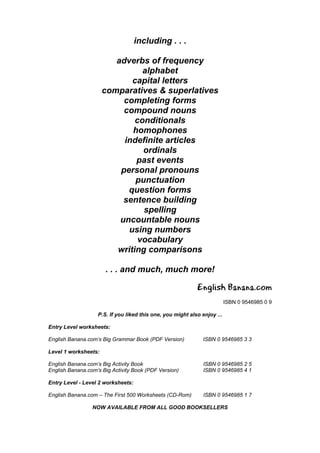 including . . .

                         adverbs of frequency
                                alphabet
                             capital letters
                      comparatives & superlatives
                           completing forms
                           compound nouns
                              conditionals
                             homophones
                           indefinite articles
                                ordinals
                              past events
                          personal pronouns
                              punctuation
                            question forms
                           sentence building
                                spelling
                          uncountable nouns
                            using numbers
                               vocabulary
                         writing comparisons

                      . . . and much, much more!

                                                            English Banana.com
                                                                          ISBN 0 9546985 0 9

                   P.S. If you liked this one, you might also enjoy ...

Entry Level worksheets:

English Banana.com’s Big Grammar Book (PDF Version)            ISBN 0 9546985 3 3

Level 1 worksheets:

English Banana.com’s Big Activity Book                         ISBN 0 9546985 2 5
English Banana.com’s Big Activity Book (PDF Version)           ISBN 0 9546985 4 1

Entry Level - Level 2 worksheets:

English Banana.com – The First 500 Worksheets (CD-Rom)         ISBN 0 9546985 1 7

                 NOW AVAILABLE FROM ALL GOOD BOOKSELLERS
 