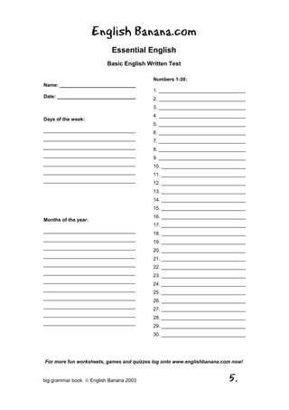 English Banana.com
                            Essential English
                          Basic English Written Test

                                          Numbers 1-30:
Name: ____________________________
                                          1. ________________________________
Date: _____________________________       2. ________________________________
                                          3. ________________________________
                                          4. ________________________________
Days of the week:
                                          5. ________________________________
__________________________________        6. ________________________________
__________________________________        7. ________________________________
__________________________________        8. ________________________________
__________________________________        9. ________________________________
__________________________________        10. _______________________________
__________________________________        11. _______________________________
__________________________________        12. _______________________________
                                          13. _______________________________
                                          14. _______________________________
                                          15. _______________________________
                                          16. _______________________________
Months of the year:
                                          17. _______________________________
__________________________________
                                          18. _______________________________
__________________________________
                                          19. _______________________________
__________________________________
                                          20. _______________________________
__________________________________
                                          21. _______________________________
__________________________________
                                          22. _______________________________
__________________________________
                                          23. _______________________________
__________________________________
                                          24. _______________________________
__________________________________
                                          25. _______________________________
__________________________________
                                          26. _______________________________
__________________________________
                                          27. _______________________________
__________________________________
                                          28. _______________________________
__________________________________
                                          29. _______________________________
                                          30. _______________________________




For more fun worksheets, games and quizzes log onto www.englishbanana.com now!


big grammar book  English Banana 2003                                  5.
 