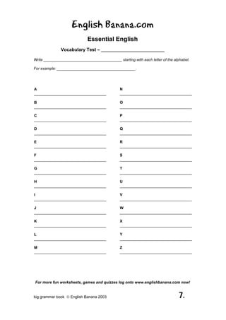 English Banana.com
                             Essential English
               Vocabulary Test – _________________________

Write _____________________________________ starting with each letter of the alphabet.

For example: _____________________________________.




A                                              N
__________________________________             __________________________________

B                                              O
__________________________________             __________________________________

C                                              P
__________________________________             __________________________________

D                                              Q
__________________________________             __________________________________

E                                              R
__________________________________             __________________________________

F                                              S
__________________________________             __________________________________

G                                              T
__________________________________             __________________________________

H                                              U
__________________________________             __________________________________

I                                              V
__________________________________             __________________________________

J                                              W
__________________________________             __________________________________

K                                              X
__________________________________             __________________________________

L                                              Y
__________________________________             __________________________________

M                                              Z
__________________________________             __________________________________




For more fun worksheets, games and quizzes log onto www.englishbanana.com now!


big grammar book  English Banana 2003                                          7.
 
