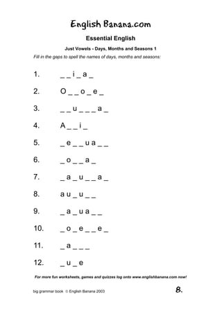 English Banana.com
                            Essential English
                Just Vowels - Days, Months and Seasons 1
Fill in the gaps to spell the names of days, months and seasons:



1.            __i_a_

2.            O__o_e_

3.            __u___a_

4.            A__i_

5.            _e__ua__

6.            _o__a_

7.            _a_u__a_

8.            au_u__

9.            _a_ua__

10.           _o_e__e_

11.           _a___

12.           _u_e
For more fun worksheets, games and quizzes log onto www.englishbanana.com now!


big grammar book  English Banana 2003                                  8.
 