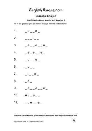 English Banana.com
                            Essential English
                Just Vowels - Days, Months and Seasons 2
Fill in the gaps to spell the names of days, months and seasons:



1.            _u__a_

2.            ___i__

3.            _e__e__a_

4.            _e_e__e_

5.            _u__e_

6.            _u__

7.            _i__e_

8.            _a_

9.            _e__e__e_

10.           Au_u__

11.           _ue__a_



For more fun worksheets, games and quizzes log onto www.englishbanana.com now!


big grammar book  English Banana 2003                                  9.
 