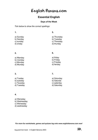 English Banana.com
                            Essential English
                               Days of the Week

Tick below to show the correct spellings:

1.                                          5.

a) Sunday                                   a) Thursday
b) Sanday                                   b) Tuesday
c) sunday                                   c) Thorsday
d) snday                                    d) thurday



2.                                          6.

a) Manday                                   a) friday
b) monday                                   b) Friday
c) Monday                                   c) Frieday
d) Munday                                   d) feriday



3.                                          7.

a) Tusday                                   a) Soturday
b) tuesday                                  b) Saturda
c) Teusday                                  c) saterday
d) Tuesday                                  d) Saturday



4.

a) Wensday
b) Wednesday
c) Wenesday
d) wednesday




For more fun worksheets, games and quizzes log onto www.englishbanana.com now!


big grammar book  English Banana 2003                                  10.
 