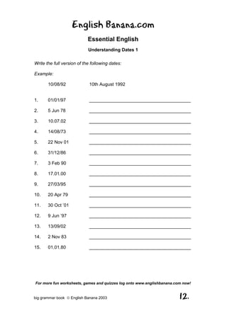 English Banana.com
                            Essential English
                            Understanding Dates 1

Write the full version of the following dates:

Example:

       10/08/92              10th August 1992


1.     01/01/97              ________________________________________

2.     5 Jun 78              ________________________________________

3.     10.07.02              ________________________________________

4.     14/08/73              ________________________________________

5.     22 Nov 01             ________________________________________

6.     31/12/86              ________________________________________

7.     3 Feb 90              ________________________________________

8.     17.01.00              ________________________________________

9.     27/03/95              ________________________________________

10.    20 Apr 79             ________________________________________

11.    30 Oct ’01            ________________________________________

12.    9 Jun ’97             ________________________________________

13.    13/09/02              ________________________________________

14.    2 Nov 83              ________________________________________

15.    01.01.80              ________________________________________




For more fun worksheets, games and quizzes log onto www.englishbanana.com now!


big grammar book  English Banana 2003                                  12.
 