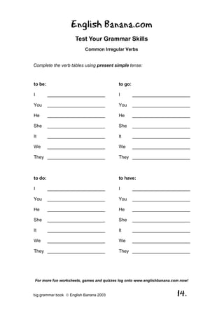 English Banana.com
                      Test Your Grammar Skills
                           Common Irregular Verbs


Complete the verb tables using present simple tense:



to be:                                    to go:

I        _______________________          I        _______________________

You      _______________________          You      _______________________

He       _______________________          He       _______________________

She      _______________________          She      _______________________

It       _______________________          It       _______________________

We       _______________________          We       _______________________

They _______________________              They _______________________



to do:                                    to have:

I        _______________________          I        _______________________

You      _______________________          You      _______________________

He       _______________________          He       _______________________

She      _______________________          She      _______________________

It       _______________________          It       _______________________

We       _______________________          We       _______________________

They _______________________              They _______________________




For more fun worksheets, games and quizzes log onto www.englishbanana.com now!


big grammar book  English Banana 2003                                  14.
 