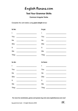 English Banana.com
                      Test Your Grammar Skills
                           Common Irregular Verbs


Complete the verb tables using past simple tense:



to be:                                    to go:

I        _______________________          I        _______________________

You      _______________________          You      _______________________

He       _______________________          He       _______________________

She      _______________________          She      _______________________

It       _______________________          It       _______________________

We       _______________________          We       _______________________

They _______________________              They _______________________



to do:                                    to have:

I        _______________________          I        _______________________

You      _______________________          You      _______________________

He       _______________________          He       _______________________

She      _______________________          She      _______________________

It       _______________________          It       _______________________

We       _______________________          We       _______________________

They _______________________              They _______________________




For more fun worksheets, games and quizzes log onto www.englishbanana.com now!


big grammar book  English Banana 2003                                  15.
 