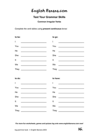 English Banana.com
                      Test Your Grammar Skills
                           Common Irregular Verbs


Complete the verb tables using present continuous tense:



to be:                                    to go:

I        _______________________          I        _______________________

You      _______________________          You      _______________________

He       _______________________          He       _______________________

She      _______________________          She      _______________________

It       _______________________          It       _______________________

We       _______________________          We       _______________________

They _______________________              They _______________________



to do:                                    to have:

I        _______________________          I        _______________________

You      _______________________          You      _______________________

He       _______________________          He       _______________________

She      _______________________          She      _______________________

It       _______________________          It       _______________________

We       _______________________          We       _______________________

They _______________________              They _______________________




For more fun worksheets, games and quizzes log onto www.englishbanana.com now!


big grammar book  English Banana 2003                                  16.
 