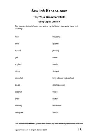 English Banana.com
                      Test Your Grammar Skills
                            Using Capital Letters 1

Tick the words that should start with a capital letter, then write them out
correctly:



nice                                         trousers


john                                         quickly


school                                       january


get                                          come


england                                      sarah


pizza                                        student


pizza hut                                    king edward high school


single                                       atlantic ocean


coconut                                      fridge


chair                                        butter


monday                                       december


new york                                     french




For more fun worksheets, games and quizzes log onto www.englishbanana.com now!


big grammar book  English Banana 2003                                        17.
 