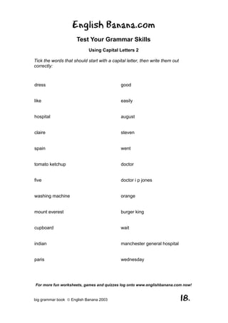 English Banana.com
                      Test Your Grammar Skills
                            Using Capital Letters 2

Tick the words that should start with a capital letter, then write them out
correctly:



dress                                        good


like                                         easily


hospital                                     august


claire                                       steven


spain                                        went


tomato ketchup                               doctor


five                                         doctor i p jones


washing machine                              orange


mount everest                                burger king


cupboard                                     wait


indian                                       manchester general hospital


paris                                        wednesday




For more fun worksheets, games and quizzes log onto www.englishbanana.com now!


big grammar book  English Banana 2003                                        18.
 