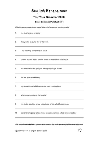 English Banana.com
                         Test Your Grammar Skills
                           Basic Sentence Punctuation 1

Write the sentences and add capital letters, full stops and question marks:


1.      my sister’s name is jackie

__________________________________________________________________________

2.      friday is my favourite day of the week

__________________________________________________________________________

3.      i like watching eastenders on bbc 1

__________________________________________________________________________

4.      charles dickens was a famous writer he was born in portsmouth

__________________________________________________________________________

5.      lisa and chantal are going on holiday to portugal in may

__________________________________________________________________________

6.      did you go to school today

__________________________________________________________________________

7.      my new address is 248 normanton road in nottingham

__________________________________________________________________________

8.      when are you going to the hospital

__________________________________________________________________________

9.      my doctor is getting a new receptionist she’s called louise robson

__________________________________________________________________________

10.     ben and i are going to look round leicester grammar school on wednesday

__________________________________________________________________________



For more fun worksheets, games and quizzes log onto www.englishbanana.com now!


big grammar book  English Banana 2003                                            19.
 
