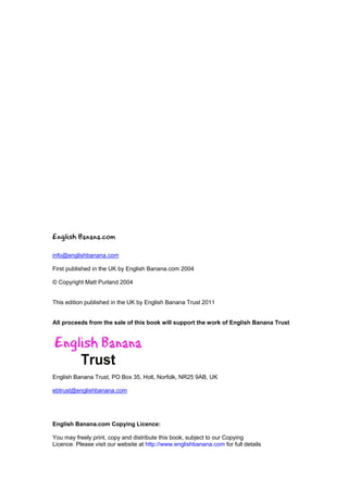 English Banana.com

info@englishbanana.com

First published in the UK by English Banana.com 2004

© Copyright Matt Purland 2004


This edition published in the UK by English Banana Trust 2011


All proceeds from the sale of this book will support the work of English Banana Trust




English Banana Trust, PO Box 35, Holt, Norfolk, NR25 9AB, UK

ebtrust@englishbanana.com




English Banana.com Copying Licence:

You may freely print, copy and distribute this book, subject to our Copying
Licence. Please visit our website at http://www.englishbanana.com for full details
 