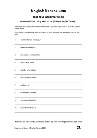 English Banana.com
                         Test Your Grammar Skills
        Question Forms Using Verb ‘to be’ (Present Simple Tense) 1

Rearrange the words in each sentence to make a question using verb ‘to be’ in the present
simple tense.

Don’t forget to put a capital letter at the start of each sentence and a question mark at the
end:


1.      what brother’s is name your

__________________________________________________________________________

2.      is what address your

__________________________________________________________________________

3.      favourite is your food what

__________________________________________________________________________

4.      is your what name

__________________________________________________________________________

5.      date the what today is

__________________________________________________________________________

6.      much how that shirt is

__________________________________________________________________________

7.      are how you

__________________________________________________________________________

8.      your what is surname

__________________________________________________________________________

9.      your postcode what is

__________________________________________________________________________

10.     your when birthday is

__________________________________________________________________________




For more fun worksheets, games and quizzes log onto www.englishbanana.com now!


big grammar book  English Banana 2003                                                   21.
 