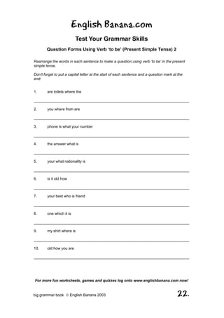 English Banana.com
                          Test Your Grammar Skills
        Question Forms Using Verb ‘to be’ (Present Simple Tense) 2

Rearrange the words in each sentence to make a question using verb ‘to be’ in the present
simple tense.

Don’t forget to put a capital letter at the start of each sentence and a question mark at the
end:


1.      are toilets where the

__________________________________________________________________________

2.      you where from are

__________________________________________________________________________

3.      phone is what your number

__________________________________________________________________________

4.      the answer what is

__________________________________________________________________________

5.      your what nationality is

__________________________________________________________________________

6.      is it old how

__________________________________________________________________________

7.      your best who is friend

__________________________________________________________________________

8.      one which it is

__________________________________________________________________________

9.      my shirt where is

__________________________________________________________________________

10.     old how you are

__________________________________________________________________________




For more fun worksheets, games and quizzes log onto www.englishbanana.com now!


big grammar book  English Banana 2003                                                   22.
 