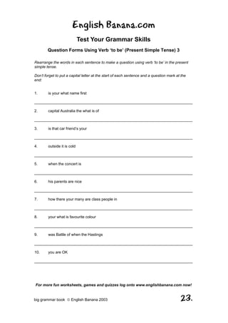 English Banana.com
                             Test Your Grammar Skills
        Question Forms Using Verb ‘to be’ (Present Simple Tense) 3

Rearrange the words in each sentence to make a question using verb ‘to be’ in the present
simple tense.

Don’t forget to put a capital letter at the start of each sentence and a question mark at the
end:


1.      is your what name first

__________________________________________________________________________

2.      capital Australia the what is of

__________________________________________________________________________

3.      is that car friend’s your

__________________________________________________________________________

4.      outside it is cold

__________________________________________________________________________

5.      when the concert is

__________________________________________________________________________

6.      his parents are nice

__________________________________________________________________________

7.      how there your many are class people in

__________________________________________________________________________

8.      your what is favourite colour

__________________________________________________________________________

9.      was Battle of when the Hastings

__________________________________________________________________________

10.     you are OK

__________________________________________________________________________




For more fun worksheets, games and quizzes log onto www.englishbanana.com now!


big grammar book  English Banana 2003                                                   23.
 