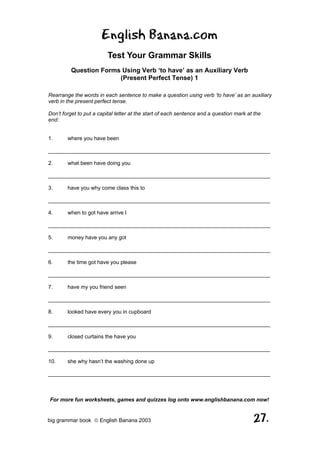 English Banana.com
                         Test Your Grammar Skills
         Question Forms Using Verb ‘to have’ as an Auxiliary Verb
                       (Present Perfect Tense) 1

Rearrange the words in each sentence to make a question using verb ‘to have’ as an auxiliary
verb in the present perfect tense.

Don’t forget to put a capital letter at the start of each sentence and a question mark at the
end:


1.      where you have been

__________________________________________________________________________

2.      what been have doing you

__________________________________________________________________________

3.      have you why come class this to

__________________________________________________________________________

4.      when to got have arrive I

__________________________________________________________________________

5.      money have you any got

__________________________________________________________________________

6.      the time got have you please

__________________________________________________________________________

7.      have my you friend seen

__________________________________________________________________________

8.      looked have every you in cupboard

__________________________________________________________________________

9.      closed curtains the have you

__________________________________________________________________________

10.     she why hasn’t the washing done up

__________________________________________________________________________



For more fun worksheets, games and quizzes log onto www.englishbanana.com now!


big grammar book  English Banana 2003                                                   27.
 