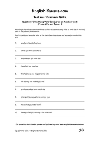 English Banana.com
                         Test Your Grammar Skills
         Question Forms Using Verb ‘to have’ as an Auxiliary Verb
                       (Present Perfect Tense) 2

Rearrange the words in each sentence to make a question using verb ‘to have’ as an auxiliary
verb in the present perfect tense.

Don’t forget to put a capital letter at the start of each sentence and a question mark at the
end:


1.      you here have before been

__________________________________________________________________________

2.      which you films seen have

__________________________________________________________________________

3.      any oranges got have you

__________________________________________________________________________

4.      have had you your tea

__________________________________________________________________________

5.      finished have you magazine that with

__________________________________________________________________________

6.      I’m leaving has he told you that

__________________________________________________________________________

7.      you have got yet your certificate

__________________________________________________________________________

8.      changed have you phone number your

__________________________________________________________________________

9.      have what you today learnt

__________________________________________________________________________

10.     have you bought birthday a for Jane card

__________________________________________________________________________



For more fun worksheets, games and quizzes log onto www.englishbanana.com now!


big grammar book  English Banana 2003                                                   28.
 
