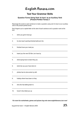 English Banana.com
                         Test Your Grammar Skills
         Question Forms Using Verb ‘to have’ as an Auxiliary Verb
                       (Present Perfect Tense) 3

Rearrange the words in each sentence to make a question using verb ‘to have’ as an auxiliary
verb in the present perfect tense.

Don’t forget to put a capital letter at the start of each sentence and a question mark at the
end:


1.      when you got to have go

__________________________________________________________________________

2.      he why hasn’t painting finished bathroom the

__________________________________________________________________________

3.      finished have your meal you

__________________________________________________________________________

4.      heard you the new CD Bon Jovi have by

__________________________________________________________________________

5.      what saying have to been they you

__________________________________________________________________________

6.      what hair you your have done to

__________________________________________________________________________

7.      photos has he done what my with

__________________________________________________________________________

8.      holiday where have been on they

__________________________________________________________________________

9.      she who has talking been to

__________________________________________________________________________

10.     haven’t why tidied you up

__________________________________________________________________________



For more fun worksheets, games and quizzes log onto www.englishbanana.com now!


big grammar book  English Banana 2003                                                   29.
 