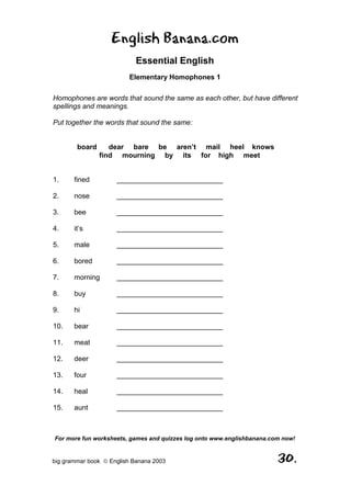 English Banana.com
                            Essential English
                         Elementary Homophones 1

Homophones are words that sound the same as each other, but have different
spellings and meanings.

Put together the words that sound the same:


        board      dear bare be aren’t mail heel knows
                find mourning by its for high meet


1.     fined         ___________________________

2.     nose          ___________________________

3.     bee           ___________________________

4.     it’s          ___________________________

5.     male          ___________________________

6.     bored         ___________________________

7.     morning       ___________________________

8.     buy           ___________________________

9.     hi            ___________________________

10.    bear          ___________________________

11.    meat          ___________________________

12.    deer          ___________________________

13.    four          ___________________________

14.    heal          ___________________________

15.    aunt          ___________________________



For more fun worksheets, games and quizzes log onto www.englishbanana.com now!


big grammar book  English Banana 2003                                  30.
 