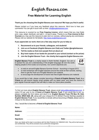 English Banana.com
                       Free Material for Learning English

Thank you for choosing this English Banana.com resource! We hope you find it useful.

Please contact us if you have any feedback about this resource. We’d love to hear your
comments! You can get in touch with us here: info@englishbanana.com

This resource is covered by our Free Copying Licence, which means that you may freely
print, copy, adapt, distribute, and sell it – or give it away. Thanks to our Free Licence to Run
Courses you may use this resource to plan and run courses, without paying any commission.
Please visit our website for full details: http://www.englishbanana.com

If you appreciate our work, there are a few easy ways for you to help us:

     1. Recommend us to your friends, colleagues, and students!
     2. Join us on Facebook (English Banana.com Club) and Twitter @englishbanana
     3. Tell the media so that more people find out about us!
     4. Buy hard copies of our books for yourself or your school (contact us for prices)
     5. Join the English Banana Trust – the charity that supports English Banana.com

English Banana Trust is a charity based in North Norfolk, England. Our aim is
to spread the use and understanding of the English language all over the world,
helping people to find routes out of poverty. Our current objectives are:

     •    to hold an annual English Banana Summer School – launching in August 2012
     •    to hold workshops with English teachers around the world at their schools, training
          them to get the most out of English Banana.com material
     •    to encourage the development of brand new free English Banana.com material

If you would like to help, please consider becoming a Friend of English Banana Trust. As a
Friend you will receive regular email updates with our latest news, and have the chance to
give regular financial support that will help to make our future plans possible.

------------------------------------------------------------   ------------------------------------------------------------

To find out more about English Banana Trust, please email ebtrust@englishbanana.com. It
costs £10 per year to be a Friend of English Banana Trust. If you would like to join us,
please complete the form below and return it to: English Banana Trust, PO Box 35, Holt,
Norfolk, NR25 9AB, UK, along with your cheque for £10 (British Pounds Sterling) payable to
English Banana Trust. If you would like to donate without becoming a Friend, please send a
cheque to the above address.

Yes, I would like to become a Friend of English Banana Trust

Name:                ………………………………………………………………………………………....

Address:             ………………………………………………………………………………………....

Email:               ………………………………………………………………………………………....

Signature:           …………………………………………………… Date: ……………….................
Note: your details will be kept in accordance with the Data Protection Act 1998/2003 (UK). They will be held securely
and confidentially. They will be accessed only by authorised management.
------------------------------------------------------------   ------------------------------------------------------------
 