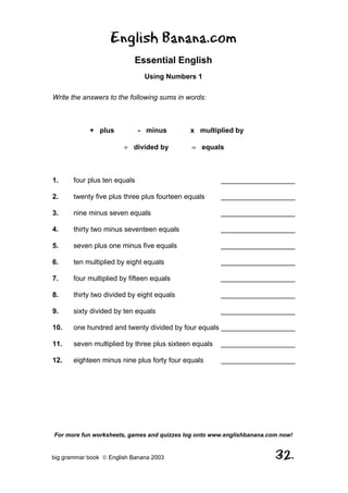 English Banana.com
                            Essential English
                               Using Numbers 1

Write the answers to the following sums in words:



            + plus            - minus        x multiplied by

                        ÷ divided by         = equals



1.     four plus ten equals                            ___________________

2.     twenty five plus three plus fourteen equals     ___________________

3.     nine minus seven equals                         ___________________

4.     thirty two minus seventeen equals               ___________________

5.     seven plus one minus five equals                ___________________

6.     ten multiplied by eight equals                  ___________________

7.     four multiplied by fifteen equals               ___________________

8.     thirty two divided by eight equals              ___________________

9.     sixty divided by ten equals                     ___________________

10.    one hundred and twenty divided by four equals ___________________

11.    seven multiplied by three plus sixteen equals   ___________________

12.    eighteen minus nine plus forty four equals      ___________________




For more fun worksheets, games and quizzes log onto www.englishbanana.com now!


big grammar book  English Banana 2003                                  32.
 