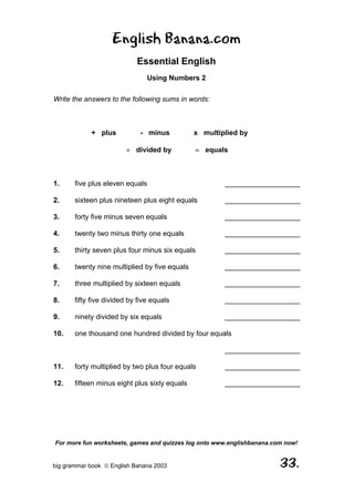 English Banana.com
                            Essential English
                                Using Numbers 2

Write the answers to the following sums in words:



            + plus           - minus           x multiplied by

                        ÷ divided by           = equals



1.     five plus eleven equals                         ___________________

2.     sixteen plus nineteen plus eight equals         ___________________

3.     forty five minus seven equals                   ___________________

4.     twenty two minus thirty one equals              ___________________

5.     thirty seven plus four minus six equals         ___________________

6.     twenty nine multiplied by five equals           ___________________

7.     three multiplied by sixteen equals              ___________________

8.     fifty five divided by five equals               ___________________

9.     ninety divided by six equals                    ___________________

10.    one thousand one hundred divided by four equals

                                                       ___________________

11.    forty multiplied by two plus four equals        ___________________

12.    fifteen minus eight plus sixty equals           ___________________




For more fun worksheets, games and quizzes log onto www.englishbanana.com now!


big grammar book  English Banana 2003                                  33.
 