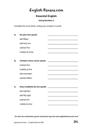 English Banana.com
                            Essential English
                               Using Numbers 3

Complete the sums below, writing your answers in words:



a)     ten plus two equals               _____________________________

       add fifteen                       _____________________________

       add forty one                     _____________________________

       subtract five                     _____________________________

       multiply by three                 _____________________________



b)     nineteen minus seven equals       _____________________________

       subtract four                     _____________________________

       multiply by five                  _____________________________

       add seventeen                     _____________________________

       subtract fifteen                  _____________________________



c)     forty multiplied by two equals _____________________________

       add eighteen                      _____________________________

       add fifty eight                   _____________________________

       subtract ten                      _____________________________

       multiply by four                  _____________________________




For more fun worksheets, games and quizzes log onto www.englishbanana.com now!


big grammar book  English Banana 2003                                  34.
 