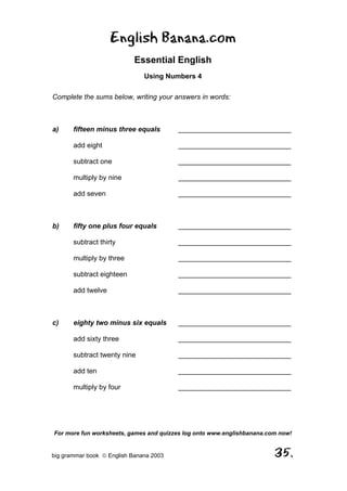 English Banana.com
                            Essential English
                               Using Numbers 4

Complete the sums below, writing your answers in words:



a)     fifteen minus three equals        _____________________________

       add eight                         _____________________________

       subtract one                      _____________________________

       multiply by nine                  _____________________________

       add seven                         _____________________________



b)     fifty one plus four equals        _____________________________

       subtract thirty                   _____________________________

       multiply by three                 _____________________________

       subtract eighteen                 _____________________________

       add twelve                        _____________________________



c)     eighty two minus six equals       _____________________________

       add sixty three                   _____________________________

       subtract twenty nine              _____________________________

       add ten                           _____________________________

       multiply by four                  _____________________________




For more fun worksheets, games and quizzes log onto www.englishbanana.com now!


big grammar book  English Banana 2003                                  35.
 