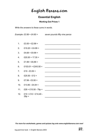 English Banana.com
                            Essential English
                             Working Out Prices 1

Write the answers to these sums in words.


Example: £2.99 + £4.60 =           seven pounds fifty nine pence



   1.     £3.50 + £2.99 =          ________________________________

   2.     £10.20 + £4.99 =         ________________________________

   3.     £4.68 + £9.99 =          ________________________________

   4.     £20.50 + 17.35 =         ________________________________

   5.     £1.99 + £6.89 =          ________________________________

   6.     £103.01 + £243.50 =      ________________________________

   7.     £10 - £3.50 =            ________________________________

   8.     £25.50 - £12 =           ________________________________

   9.     £7.99 - £3.50 =          ________________________________

   10.    £13.80 - £4.04 =         ________________________________

   11.    £28 + £15.50 - 79p =     ________________________________

   12.    £10 + £12 + £14.40 -
          29p =                    ________________________________




For more fun worksheets, games and quizzes log onto www.englishbanana.com now!


big grammar book  English Banana 2003                                  37.
 