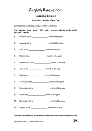 English Banana.com
                            Essential English
                       Ordinals 1 - Months of the Year

Complete the sentences using one of these ordinals:

first second third fourth fifth sixth seventh eighth ninth tenth
eleventh twelfth

1.     October is the ________________ month of the year.


2.     January is the ________________ month of the year.


3.     April is the ________________ month of the year.


4.     March is the ________________ month of the year.


5.     September is the ________________ month of the year.


6.     June is the ________________ month of the year.


7.     May is the ________________ month of the year.


8.     February is the ________________ month of the year.


9.     December is the ________________ month of the year.


10.    July is the ________________ month of the year.


11.    November is the ________________ month of the year.


12.    August is the ________________ month of the year.



For more fun worksheets, games and quizzes log onto www.englishbanana.com now!


big grammar book  English Banana 2003                                  39.
 