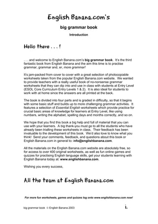 English Banana.com’s
                           big grammar book
                                  Introduction


Hello there . . . !

. . . and welcome to English Banana.com’s big grammar book. It’s the third
fantastic book from English Banana and the aim this time is to practise
grammar, grammar and, er, more grammar!

It’s jam-packed from cover to cover with a great selection of photocopiable
worksheets taken from the popular English Banana.com website. We wanted
to provide teachers with a really useful book of no-nonsense grammar
worksheets that they can dip into and use in class with students at Entry Level
(ESOL Core Curriculum Entry Levels 1 & 2). It is also ideal for students to
work with at home since the answers are all printed at the back.

The book is divided into four parts and is graded in difficulty, so that it begins
with some basic stuff and builds up to more challenging grammar activities. It
features a selection of Essential English worksheets which provide practice for
crucial basic areas of knowledge for learners at Entry Level, like using
numbers, writing the alphabet, spelling days and months correctly, and so on.

We hope that you find this book a big help and full of material that you can
use with your learners. A big thank-you must go to all the students who have
already been trialling these worksheets in class. Their feedback has been
invaluable to the development of this book. We’d also love to know what you
think! Send your comments, feedback, and questions about this book or
English Banana.com in general to: info@englishbanana.com.

All the materials on the English Banana.com website are absolutely free, so
for access to over 400 original worksheets, as well as fun online games and
quizzes for practising English language skills, get your students learning with
English Banana today at: www.englishbanana.com.

Wishing you every success,



All the team at English Banana.com

For more fun worksheets, games and quizzes log onto www.englishbanana.com now!


big grammar book  English Banana 2003                                     i.
 