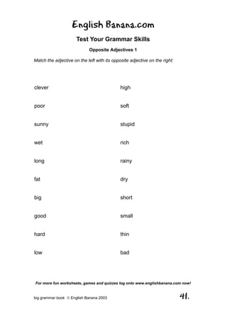 English Banana.com
                      Test Your Grammar Skills
                            Opposite Adjectives 1

Match the adjective on the left with its opposite adjective on the right:




clever                                       high


poor                                         soft


sunny                                        stupid


wet                                          rich


long                                         rainy


fat                                          dry


big                                          short


good                                         small


hard                                         thin


low                                          bad




For more fun worksheets, games and quizzes log onto www.englishbanana.com now!


big grammar book  English Banana 2003                                      41.
 