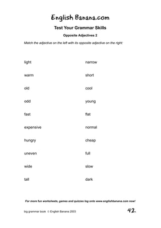 English Banana.com
                      Test Your Grammar Skills
                            Opposite Adjectives 2

Match the adjective on the left with its opposite adjective on the right:




light                                        narrow


warm                                         short


old                                          cool


odd                                          young


fast                                         flat


expensive                                    normal


hungry                                       cheap


uneven                                       full


wide                                         slow


tall                                         dark




For more fun worksheets, games and quizzes log onto www.englishbanana.com now!


big grammar book  English Banana 2003                                      42.
 