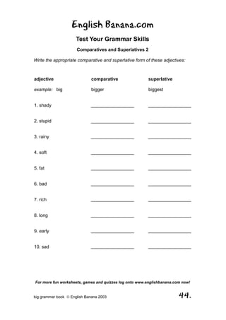 English Banana.com
                      Test Your Grammar Skills
                      Comparatives and Superlatives 2

Write the appropriate comparative and superlative form of these adjectives:



adjective                     comparative                superlative

example: big                  bigger                     biggest


1. shady                      _________________          _________________


2. stupid                     _________________          _________________


3. rainy                      _________________          _________________


4. soft                       _________________          _________________


5. fat                        _________________          _________________


6. bad                        _________________          _________________


7. rich                       _________________          _________________


8. long                       _________________          _________________


9. early                      _________________          _________________


10. sad                       _________________          _________________




For more fun worksheets, games and quizzes log onto www.englishbanana.com now!


big grammar book  English Banana 2003                                  44.
 