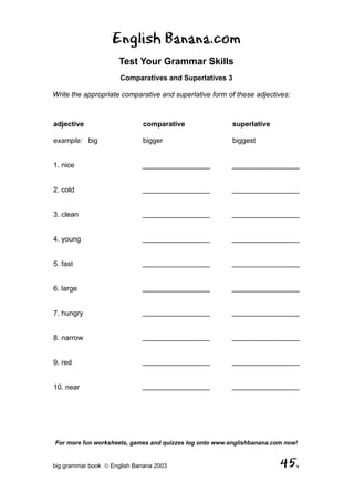 English Banana.com
                      Test Your Grammar Skills
                      Comparatives and Superlatives 3

Write the appropriate comparative and superlative form of these adjectives:



adjective                     comparative                superlative

example: big                  bigger                     biggest


1. nice                       _________________          _________________


2. cold                       _________________          _________________


3. clean                      _________________          _________________


4. young                      _________________          _________________


5. fast                       _________________          _________________


6. large                      _________________          _________________


7. hungry                     _________________          _________________


8. narrow                     _________________          _________________


9. red                        _________________          _________________


10. near                      _________________          _________________




For more fun worksheets, games and quizzes log onto www.englishbanana.com now!


big grammar book  English Banana 2003                                  45.
 